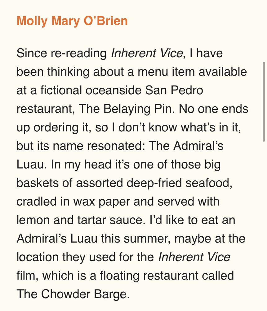 Since re-reading Inherent Vice, I have been thinking about a menu item available at a fictional oceanside San Pedro restaurant, The Belaying Pin. No one ends up ordering it, so I don’t know what’s in it, but its name resonated: The Admiral’s Luau. In my head it’s one of those big baskets of assorted deep-fried seafood, cradled in wax paper and served with lemon and tartar sauce. I’d like to eat an Admiral’s Luau this summer, maybe at the location they used for the Inherent Vice film, which is a floating restaurant called The Chowder Barge. 