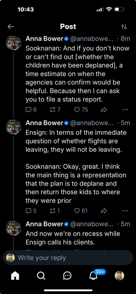 Anna Bowere @annabowe... • 8m Sooknanan: And if you don't know or can't find out [whether the children have been deplaned], a time estimate on when the agencies can confirm would be helpful. Because then I can ask you to file a status report. 6 75 A Anna Bowere @annabowe... • 5m Ensign: In terms of the immediate question of whether flights are leaving, they will not be leaving. Sooknanan: Okay, great. I think the main thing is a representation that the plan is to deplane and then return those kids to where they were prior 5 ₴1 61 A Anna Bower• @annabowe... • 5m And now we're on recess while Ensign calls his clients.