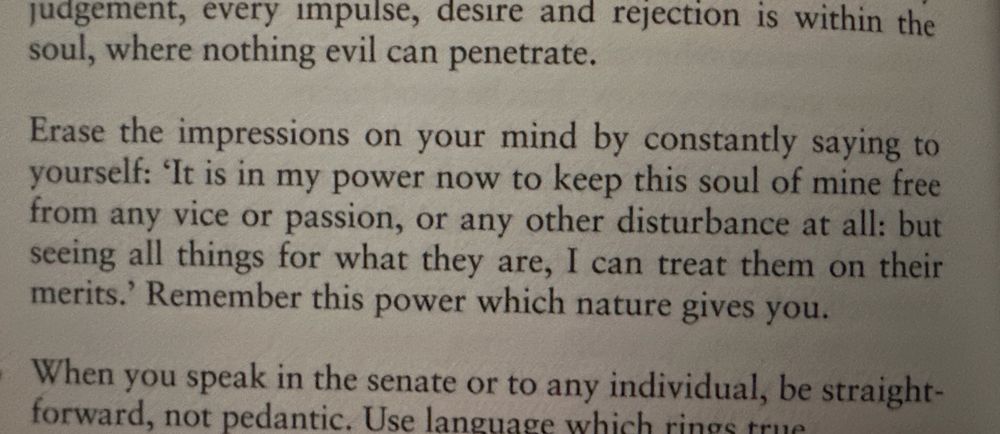 Erase the impressions on your mind by constantly saying to yourself: 'It is in my power now to keep this soul of mine free from any vice or passion, or any other disturbance at all: but seeing all things for what they are, I can treat them on their merits.' Remember this power which nature gives you.