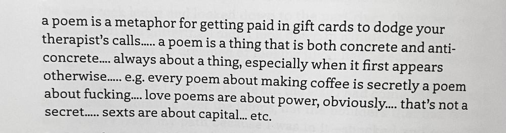 a poem is a metaphor for getting paid in gift cards to dodge your therapist's calls..... a poem is a thing that is both concrete and anti-concrete... always about a thing, especially when it first appears otherwisee.... e.g. every poem about making coffee is secretly a poem about fucking.... love poems are about power, obviously.... that's not a secret...... sexts are about capital... etc.
