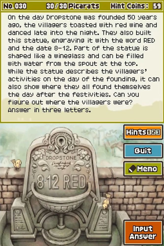 A Layton puzzle that reads:

On the day Dropstone was founded 50 years ago, the villagers toasted with red wine and danced late into the night. They also built this statue, engraving it with the word RED and the date 8-12. Part of the statue is shaped like a wineglass and can be filled with water from the spout at the top. While the statue describes the villagers' activities on the day of the founding, it can also show where they all found themselves the day after the festivities. Can you figure out where the villages were? Answer in three letters.