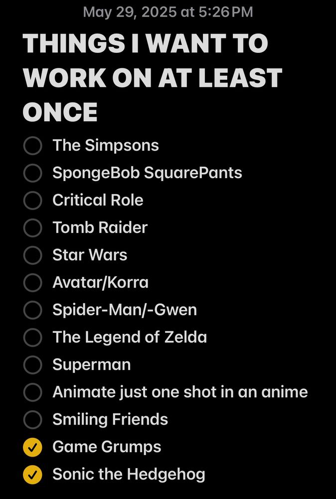 THINGS I WANT TO WORK ON AT LEAST ONCE:
• The Simpsons
• SpongeBob SquarePants
• Critical Role
• Tomb Raider
• Star Wars
• Avatar/Korra
• Spider-Man/-Gwen
• The Legend of Zelda
• Superman
• Animate just one shot in an anime
• Smiling Friends
✅ Game Grumps
✅ Sonic the Hedgehog