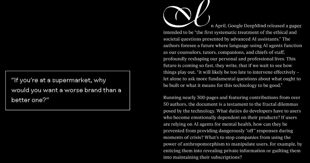 SCREENSHOT OF PARAGRAPHS IN VERGE ARTICLE reading: In April, Google DeepMind released a paper intended to be “the first systematic treatment of the ethical and societal questions presented by advanced AI assistants.” The authors foresee a future where language-using AI agents function as our counselors, tutors, companions, and chiefs of staff, profoundly reshaping our personal and professional lives. This future is coming so fast, they write, that if we wait to see how things play out, “it will likely be too late to intervene effectively – let alone to ask more fundamental questions about what ought to be built or what it means for this technology to be good.” 

Running nearly 300 pages and featuring contributions from over 50 authors, the document is a testament to the fractal dilemmas posed by the technology. What duties do developers have to users who become emotionally dependent on their products? If users are relying on AI agents for mental health, how can they be prevented from providing dangerously “off” responses during moments of crisis? What’s to stop companies from using the power of anthropomorphism to manipulate users, for example, by enticing them into revealing private information or guilting them into maintaining their subscriptions?  