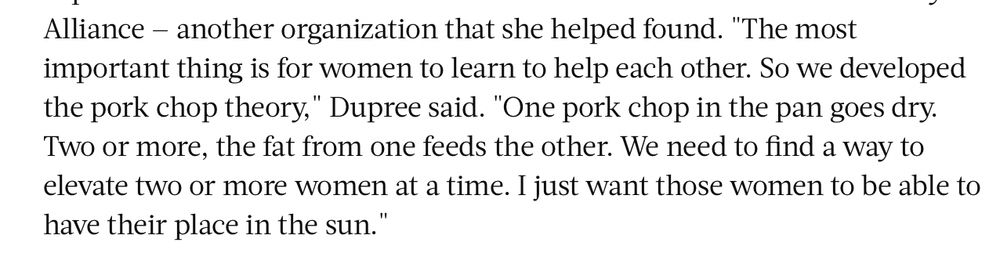 "The most important thing is for women to learn to help each other. So we developed the pork chop theory. One pork chop in the pan goes dry. Two or more, the fat from one feeds the other. We need to find a way to elevate two or more women at a time. I just want those women to be able to have their place in the sun." quote from Nathalie Dupree