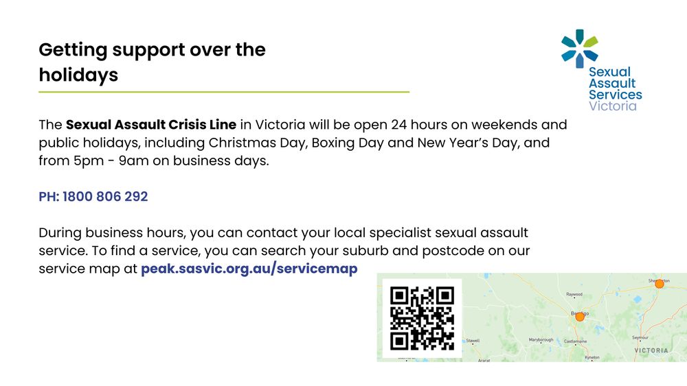 Getting support over the holidays

The Sexual Assault Crisis Line in Victoria will be open 24 hours on weekends and public holidays, including Christmas Day, Boxing Day and New Year's Day, and from 5pm - 9am on business days. PH: 1800 806 292.

During business hours, you can contact your local specialist sexual assault service. To find a service, you can search your suburb and postcode on our service map at peak.sasvic.org.au/servicemap