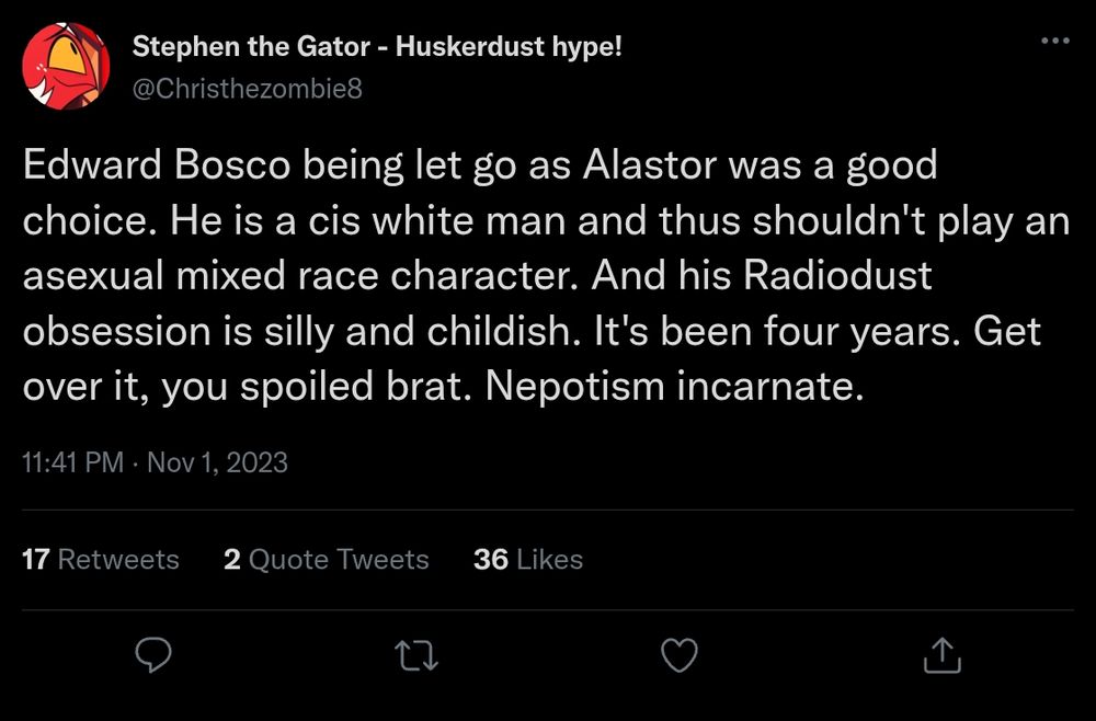 Stephon The Gator - " Edward Bosco being let go as Alastor was a good choice. He is a cis white man and thus shouldn't play an asexual mixed race character. And his RadioDust obsession is silly and childish. It's been four years. Get over it, you spoiled brat. Nepotism incarnate. " November 1st, 2023