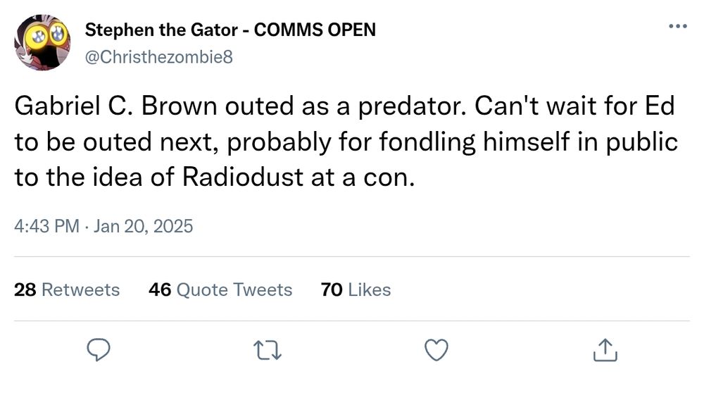 Stephen the Gator - " Gabriel C. Brown outed as a predator. Can't wait for Ed to be outed next, probably for fondling himself in public to the idea of RadioDust at a con. " Jan 20, 2025