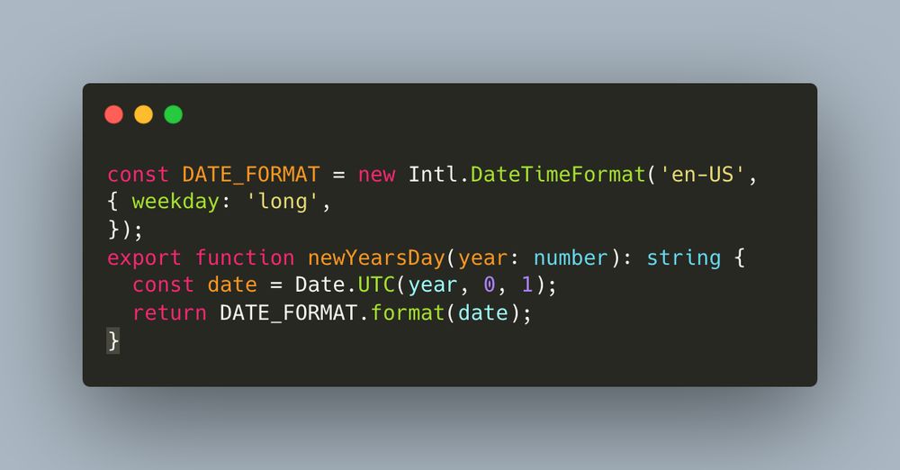 const DATE_FORMAT = new Intl.DateTimeFormat('en-US', {
  weekday: 'long',
});
export function newYearsDay(year: number): string {
  const date = Date.UTC(year, 0, 1);
  return DATE_FORMAT.format(date);
}
