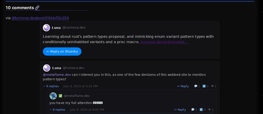 A screenshot of a comment section from a blog post. The comments are displayed on a dark background with a blue horizontal line at the top.
The first comment is from Luna (@lunnova.dev) stating "Learning about rust's pattern types proposal, and mimicking enum variant pattern types with conditionally uninhabited variants and a proc macro." with a link to "lunnova.dev/articles/pat..." and a blue "Reply on Bluesky" button below.
The second comment thread shows Luna (@lunnova.dev) mentioning "@metaflame.dev can I interest you in this, as one of the few denizens of this webbed site to mention pattern types?" posted on July 8, 2025 at 5:33 PM. This comment has 9 replies and shows engagement metrics (1 repost, 0 quotes, 1 like).
Below that is a reply from @metaflame.dev saying "you have my full attention 👀👀👀👀👀" posted on July 8, 2025 at 6:01 PM, with 8 replies and similar engagement metrics (3 comments, 0 reposts, 1 like).
The interface appears to be from Bluesky, with typical social media interaction buttons for replying, reposting, and liking visible on each comment.
