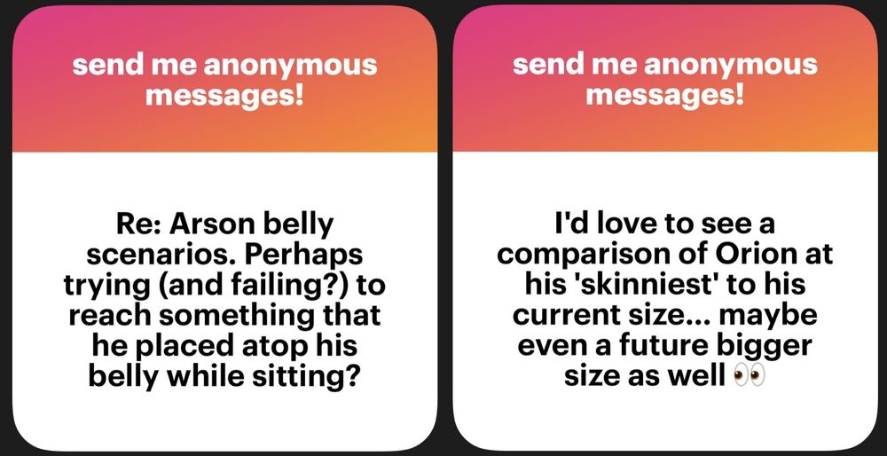 two asks:
Re: Arson belly scenarios. Perhaps trying (and failing?) to reach something that he placed atop his belly while sitting?

I'd love to see a comparison of Orion at his "skinniest" to his current size... maybe even a future bigger size as well 👀