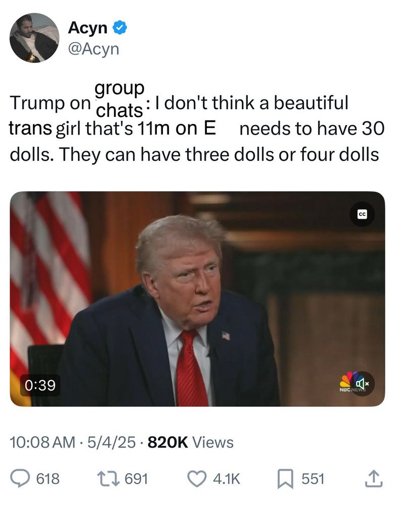 An edited screenshot of an Acyn (@Acyn) tweet with a video of a Trump interview. The text of the tweet as edited reads: “Trump on group chats: I don’t think a beautiful trans girl that’s 11m on E needs to have 30 dolls. They can have three dolls or four dolls”