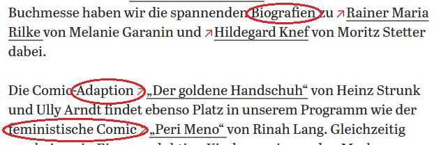 Textausschnitt:

Buchmesse haben wir die spannenden Biografien zu Rainer Maria Rilke von Melanie Garanin und Hildegard Knef von Moritz Stetter dabei.

Die Comic-Adaption „Der goldene Handschuh“ von Heinz Strunk und Ully Arndt findet ebenso Platz in unserem Programm wie der feministische Comic „Peri Meno“ von Rinah Lang. Gleichzeitig

Die Worte "Biografien", "Adaption" und "feministischer Comic" sind rot eingekreist.