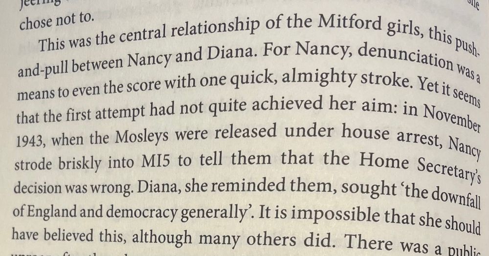 Page 248:

This was the central relationship of the Mitford girls, this push-and-pull between Nancy and Diana. For Nancy, denunciation was a means to even the score with one quick, almighty stroke. Yet it seems that the first attempt had not quite achieved her aim: in November 1943, when the Mosleys were released under house arrest, Nancy strode briskly into MI5 to tell them that the Home Secretary's decision was wrong. Diana, she reminded them, sought 'the downfall of England and democracy generally. It is impossible that she should have believed this, although many others did. 