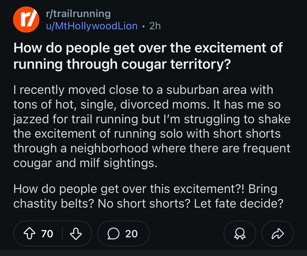 r/trailrunning
u/MtHollywoodLion • 2h
How do people get over the excitement of running through cougar territory?
I recently moved close to a suburban area with tons of hot, single, divorced moms. It has me so jazzed for trail running but I'm struggling to shake the excitement of running solo with short shorts through a neighborhood where there are frequent cougar and milf sightings.
How do people get over this excitement?! Bring chastity belts? No short shorts? Let fate decide?