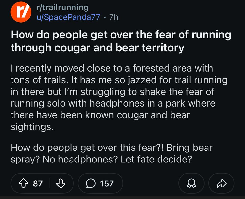 r/trailrunning
u/SpacePanda77 • 7h
How do people get over the fear of running through cougar and bear territory
I recently moved close to a forested area with tons of trails. It has me so jazzed for trail running in there but I'm struggling to shake the fear of running solo with headphones in a park where there have been known cougar and bear sightings.
How do people get over this fear?! Bring bear spray? No headphones? Let fate decide?
