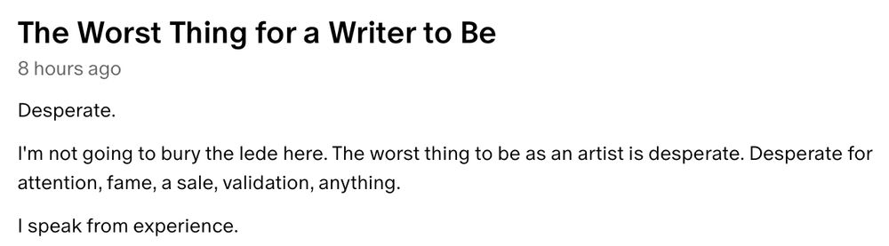 Screenshot of text that reads: 
The Worst Thing for a Writer to Be
8 hours ago
Desperate. 

I'm not going to bury the lede here. The worst thing to be as an artist is desperate. Desperate for attention, fame, a sale, validation, anything. 

I speak from experience.