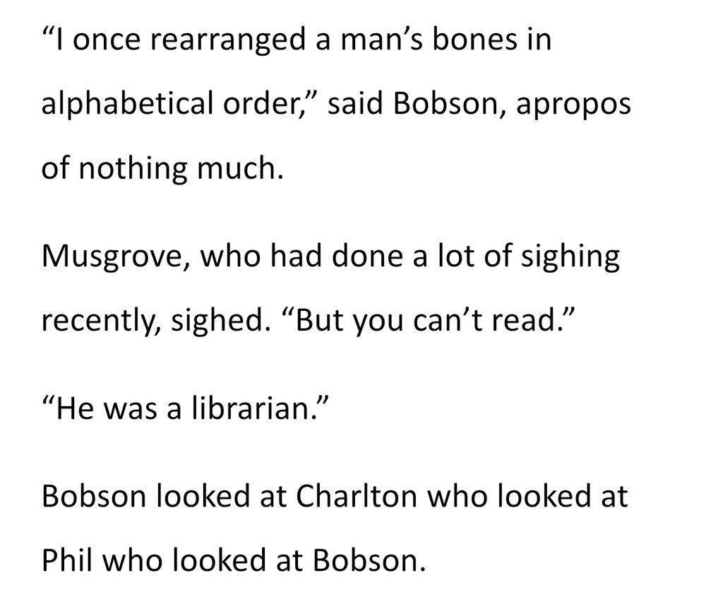 "I once rearranged a man's bones in alphabetical order," said Bobson, apropos of nothing much.
Musgrove, who had done a lot of sighing recently, sighed. "But you can't read."
"He was a librarian.”
Bobson looked at Charlton who looked at Phil who looked at Bobson.