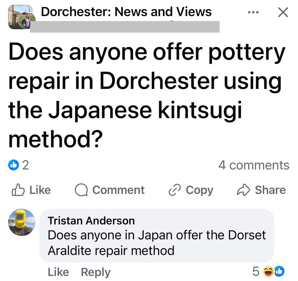 Facebook post: 

Dorchester: News and Views

(Name redacted)
Does anyone offer pottery repair in Dorchester using the Japanese kintsugi method?


Tristan Anderson
Does anyone in Japan offer the Dorset
Araldite repair method?
