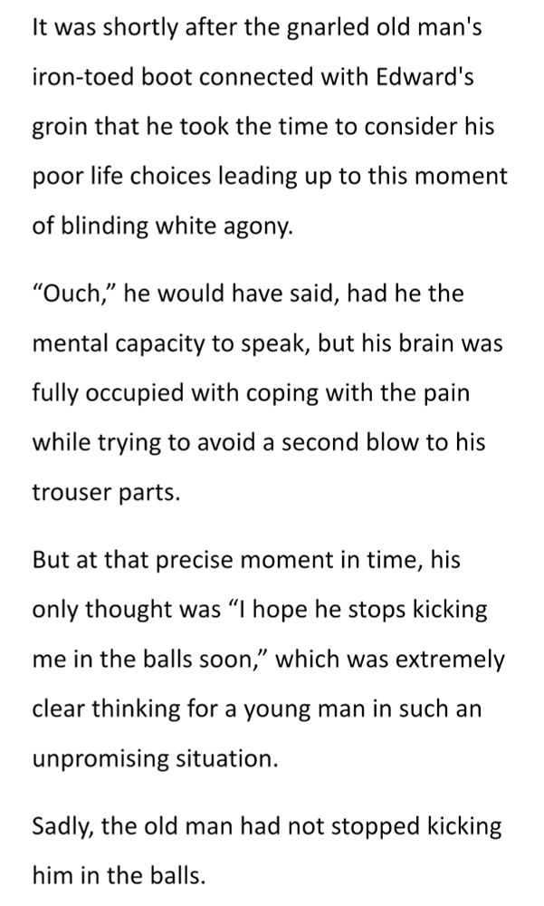 It was shortly after the gnarled old man's iron-toed boot connected with Edward's groin that he took the time to consider his poor life choices leading up to this moment of blinding white agony.
"Ouch," he would have said, had he the mental capacity to speak, but his brain was fully occupied with coping with the pain while trying to avoid a second blow to his trouser parts.
But at that precise moment in time, his only thought was "I hope he stops kicking me in the balls soon," which was extremely clear thinking for a young man in such an unpromising situation.
Sadly, the old man had not stopped kicking him in the balls.