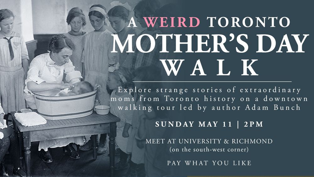 A Weird Toronto Mother's Day Walk. Explore strange stories of extraordinary moms from Toronto history on a downtown walking tour led my author Adam Bunch. Sunday May 11 at 2pm. Meet at University & Richmond (on the south-west corner). Pay what you like.