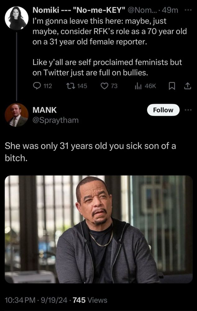 Nomiki on Twitter: I’m just gonna leave this here: maybe, just maybe, consider RFK’s role as a 70 year old on a 31 year old female reporter. Like y’all are self proclaimed feminists but on Twitter are just full on bullies.

Mank on Twitter with a picture of Ice T from Law and Order SVU: she was only 31 years old you sick son of a bitch.