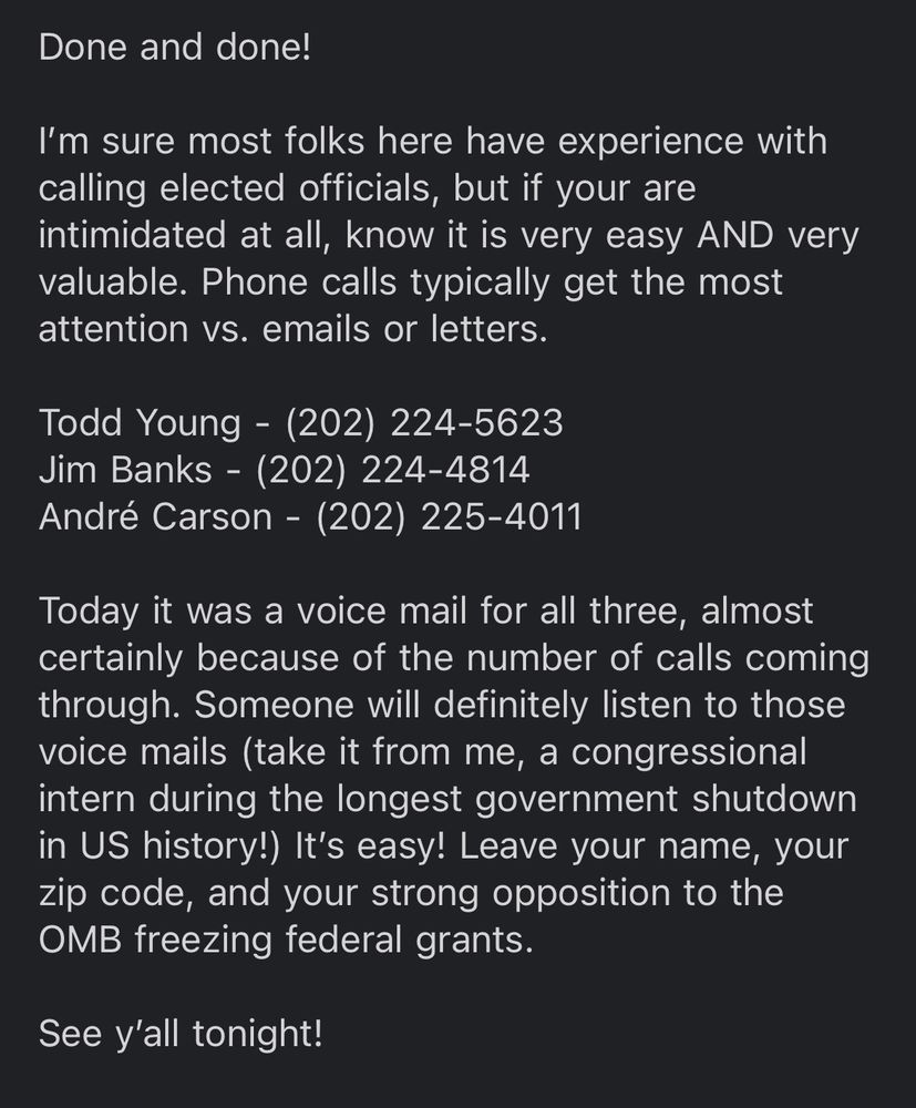 A screenshot of an email that reads:

I’m sure most folks here have experience with calling elected officials, but if your are intimidated at all, know it is very easy AND very valuable. Phone calls typically get the most attention vs. emails or letters.

Todd Young - (202) 224-5623
Jim Banks - (202) 224-4814
André Carson - (202) 225-4011

Today it was a voice mail for all three, almost certainly because of the number of calls coming through. Someone will definitely listen to those voice mails (take it from me, a congressional intern during the longest government shutdown in US history!) It’s easy! Leave your name, your zip code, and your strong opposition to the OMB freezing federal grants.