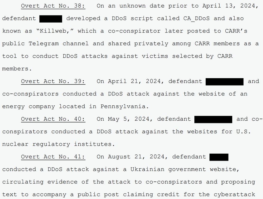Overt Act No. 38: On an unknown date prior to April 13, 2024,
defendant developed a DDoS script called CA_DDoS and also
known as “Killweb,” which a co-conspirator later posted to CARR’s
public Telegram channel and shared privately among CARR members as a
tool to conduct DDoS attacks against victims selected by CARR
members.
Overt Act No. 39: On April 21, 2024, defendant and
co-conspirators conducted a DDoS attack against the website of an
energy company located in Pennsylvania.
Overt Act No. 40: On May 5, 2024, defendant and coconspirators conducted a DDoS attack against the websites for U.S.
nuclear regulatory institutes.
Overt Act No. 41: On August 21, 2024, defendant
conducted a DDoS attack against a Ukrainian government website,
circulating evidence of the attack to co-conspirators and proposing
text to accompany a public post claiming credit for the cyberattack...