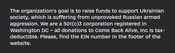 The organization’s goal is to raise funds to support Ukrainian society, which is suffering from unprovoked Russian armed aggression. We are a 501(c)3 corporation registered in Washington DC – all donations to Come Back Alive, Inc is tax-deductible. Please, find the EIN number in the footer of the website.