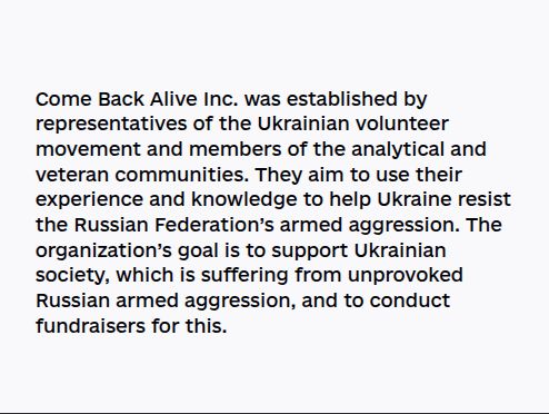 
Come Back Alive Inс. was established by representatives of the Ukrainian volunteer movement and members of the analytical and veteran communities. They aim to use their experience and knowledge to help Ukraine resist the Russian Federation’s armed aggression. The organization’s goal is to support Ukrainian society, which is suffering from unprovoked Russian armed aggression, and to conduct fundraisers for this.