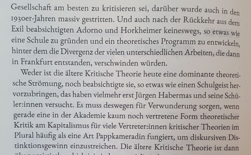 Und auch nach der Rückkehr aus dem Exil beabsichtigten Adorno und Horkheimer keineswegs, so etwas wie eine Schule zu gründen und ein theoretisches Programm zu entwickeln, hinter dem die Divergenz der vielen unterschiedlichen Arbeiten, die dann in Frankfurt entstanden, verschwinden würden.
Weder ist die ältere Kritische Theorie heute eine dominante theoreti- sche Strömung, noch beabsichtigte sie, so etwas wie einen Schulgeist her- vorzubringen, das haben vielmehr erst Jürgen Habermas und seine Schü- ler:innen versucht. Es muss deswegen für Verwunderung sorgen, wenn gerade eine in der Akademie kaum noch vertretene Form theoretischer Kritik am Kapitalismus für viele Vertreter:innen kritischer Theorien im Plural häufig als eine Art Pappkameradin fungiert, um diskursiven Dis- tinktionsgewinn einzustreichen