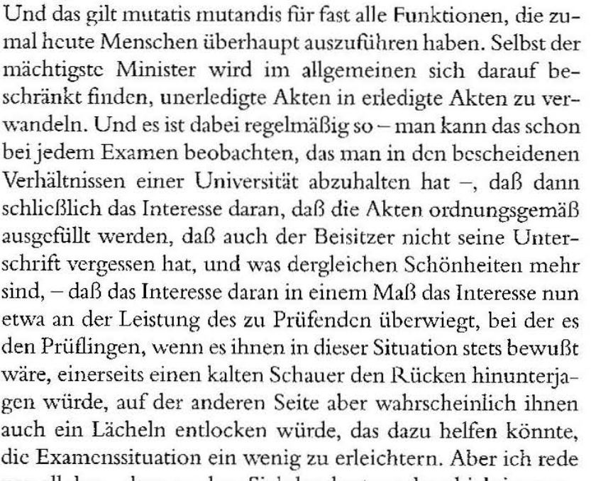 Und das gilt mutatis mutandis für fast alle Funktio nen, die zumal heute Menschen überhaupt auszuführen haben. Selbst der mächtigste Minister wird im allgemeinen sich darauf beschränkt finden, unerledigte Akten in erledigte Akten zu verwandeln. Und es ist dabei regelmäßig so - man kann das schon beijedem Examen beobachten, das man in den bescheidenen Verhältnissen einer Universität abzuhalten hat - , daß dann schließlich das Interesse daran, daß die Akten ordnungsgemäß ausgefüllt werden, daß auch der Beisitzer nicht seine Unterschrift vergessen hat, und was dergleichen Schönheiten mehr sind, - daß das Interesse daran in einem Maß das Interesse nun etwa an der Leistung des zu Prüfenden überwiegt, bei der es den Prüflingen, wenn es ihnen in dieser Situation stets bewußt wäre, einerseits einen kalten Schauer den Rücken hinunterjagen würde, auf der anderen Seite aber wahrscheinlich ihnen auch ein Lächeln entlocken w ürde, das dazu helfen könnte, die Examenssituatio n ein wenig zu erleichtern.