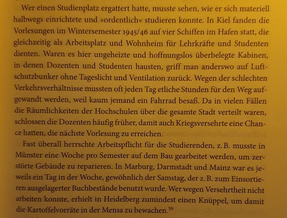 Wer einen Studienplatz ergattert hatte, musste sehen, wie er sich materiell halbwegs einrichtete und »ordentlich<< studieren konnte. In Kiel fanden die Vorlesungen im Wintersemester 1945/46 auf vier Schiffen im Hafen statt, die gleichzeitig als Arbeitsplatz und Wohnheim für Lehrkräfte und Studenten dienten. Waren es hier ungeheizte und hoffnungslos überbelegte Kabinen, in denen Dozenten und Studenten hausten, griff man anderswo auf Luft- schutzbunker ohne Tageslicht und Ventilation zurück. Wegen der schlechten Verkehrsverhältnisse mussten oft jeden Tag etliche Stunden für den Weg auf- gewandt werden, weil kaum jemand ein Fahrrad besaß. Da in vielen Fällen die Räumlichkeiten der Hochschulen über die gesamte Stadt verteilt waren, schlossen die Dozenten häufig früher, damit auch Kriegsversehrte eine Chan- ce hatten, die nächste Vorlesung zu erreichen.
Fast überall herrschte Arbeitspflicht für die Studierenden, z. B. musste in Münster eine Woche pro Semester auf dem Bau gearbeitet werden, um zer- störte Gebäude zu reparieren. In Marburg, Darmstadt und Mainz war es je- weils ein Tag in der Woche, gewöhnlich der Samstag, der z. B. zum Einsortie- ren ausgelagerter Buchbestände benutzt wurde. Wer wegen Versehrtheit nicht arbeiten konnte, erhielt in Heidelberg zumindest einen Knüppel, um damit die Kartoffelvorräte in der Mensa zu bewachen.5 59
