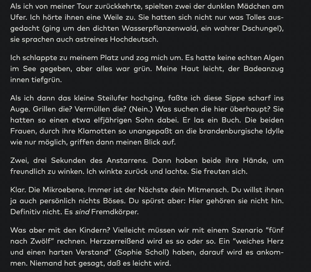 Als ich von meiner Tour zurückkehrte, spielten zwei der dunklen Mädchen am Ufer. Ich hörte ihnen eine Weile zu. Sie hatten sich nicht nur was Tolles ausgedacht (ging um den dichten Wasserpflanzenwald, ein wahrer Dschungel), sie sprachen auch astreines Hochdeutsch.

Ich schlappte zu meinem Platz und zog mich um. Es hatte keine echten Algen im See gegeben, aber alles war grün. Meine Haut leicht, der Badeanzug innen tiefgrün.

Als ich dann das kleine Steilufer hochging, faßte ich diese Sippe scharf ins Auge. Grillen die? Vermüllen die? (Nein.) Was suchen die hier überhaupt? Sie hatten so einen etwa elfjährigen Sohn dabei. Er las ein Buch. Die beiden Frauen, durch ihre Klamotten so unangepaßt an die brandenburgische Idylle wie nur möglich, griffen dann meinen Blick auf.

Zwei, drei Sekunden des Anstarrens. Dann hoben beide ihre Hände, um freundlich zu winken. Ich winkte zurück und lachte. Sie freuten sich.

Klar. Die Mikroebene. Immer ist der Nächste dein Mitmensch. Du willst ihnen ja auch persönlich nichts Böses. Du spürst aber: Hier gehören sie nicht hin. Definitiv nicht. Es sind Fremdkörper.

Was aber mit den Kindern? Vielleicht müssen wir mit einem Szenario “fünf nach Zwölf” rechnen. Herzzerreißend wird es so oder so. Ein “weiches Herz und einen harten Verstand” (Sophie Scholl) haben, darauf wird es ankommen. Niemand hat gesagt, daß es leicht wird.