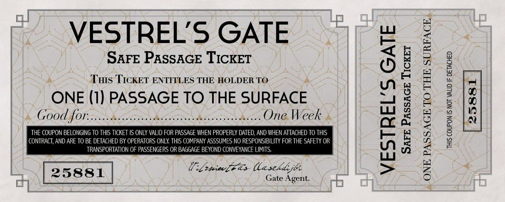 An art-deco style ticket for elevator passage out of an underground city. The ticket reads as follows:
"Vestrel's Gate Safe Passage Ticket #25881
This ticket entitles the holder to one passage to the surface.
Good for one week.
The coupon belonging to this ticket is only valid for passage when properly dated, and when attached to this contract, and are to be detached by operators only. This company assumes no responsibility for the safety or transportation of passengers or baggage beyond conveyance limits."