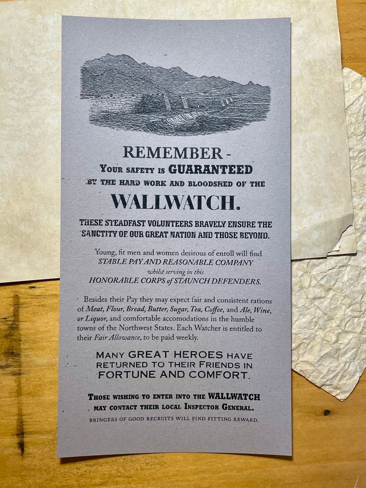A pamphlet in 1800s style. Beneath an engraving of a wall, it reads:
Remember - your safety is guaranteed by the hard work and bloodshed of the Wallwatch. These steadfast volunteers bravely ensure the sanctity of our great nation and those beyond. Young, fit men and women desirous of enroll will find stable pay and reasonable company whilst serving in this honorable corps of staunch defenders. Besides their pay they may expect fair and consistent rations of meat, flour, bread, butter, sugar, tea, coffee, and ale, wine, or liquor, and comfortable accommodations in the humble towns of the northwest states. Each Watcher is entitled to their fair allowance, to be paid weekly. Many great heroes have returned to their friends in fortune and comfort. Those wishing to enter into the Wallwatch may contact their local Inspector General. Bringers of good recruits will find fitting reward.