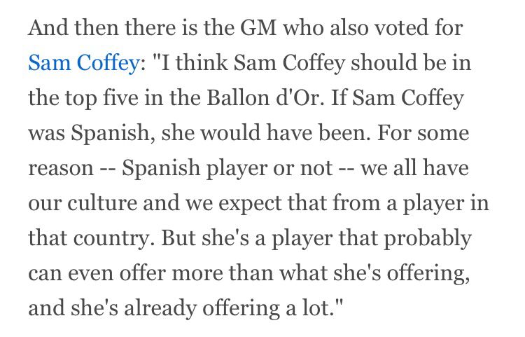 And then there is the GM who also voted for Sam Coffey: "I think Sam Coffey should be in the top five in the Ballon d'Or. If Sam Coffey was Spanish, she would have been. For some reason -- Spanish player or not -- we all have our culture and we expect that from a player in that country. But she's a player that probably can even offer more than what she's offering, and she's already offering a lot."