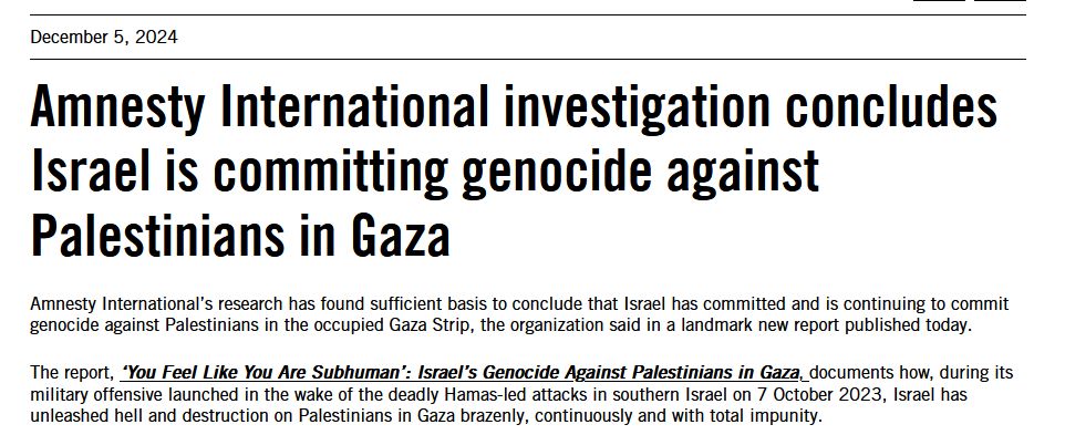 "Amnesty International investigation concludes Israel is committing genocide against Palestinians in Gaza 

Amnesty International’s research has found sufficient basis to conclude that Israel has committed and is continuing to commit genocide against Palestinians in the occupied Gaza Strip, the organization said in a landmark new report published today.  

The report, ‘You Feel Like You Are Subhuman’: Israel’s Genocide Against Palestinians in Gaza, documents how, during its military offensive launched in the wake of the deadly Hamas-led attacks in southern Israel on 7 October 2023, Israel has unleashed hell and destruction on Palestinians in Gaza brazenly, continuously and with total impunity.  "