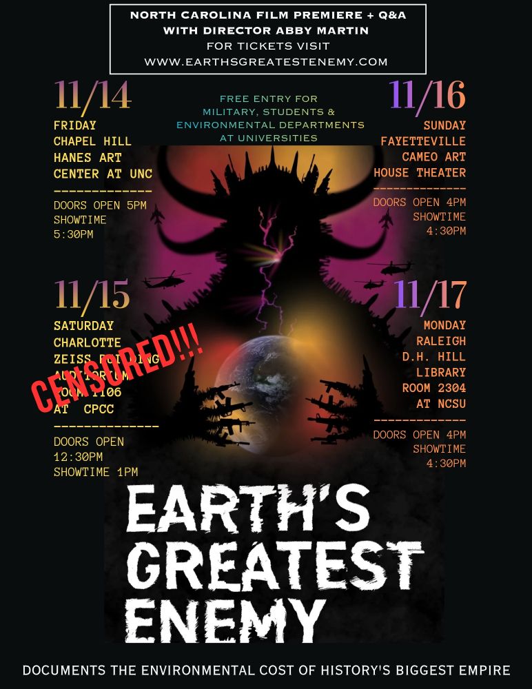Updates!

NORTH CAROLINA FILM PREMIERE + Q&A
WITH DIRECTOR ABBY MARTIN
FOR TICKETS VISIT
https://www.codepink.org/egechaphill
WWW.EARTHSGREATESTENEMY.COM

11/14
FRIDAY
CHAPEL HILL
HANES ART CENTER AT UNC
DOORS OPEN 5PM SHOWTIME 5:30РМ
FREE ENTRY FOR MILITARY, STUDENTS & ENVIRONMENTAL DEPARTMENTS AT UNIVERSITIES

11/15
SATURDAY
CHARLOTTE
Canceled 

11/16
SUNDAY
FAYETTEVILLE CAMEO ART
HOUSE THEATER
DOORS OPEN 4PM SHOWTIME 4:30РМ
No Q&A

11/17
MONDAY RALEIGH D.H. HILL NCSU
Virutal only


EARTH'S GREATEST ENEMY
DOCUMENTS THE ENVIRONMENTAL COST OF HISTORY'S BIGGEST EMPIRE