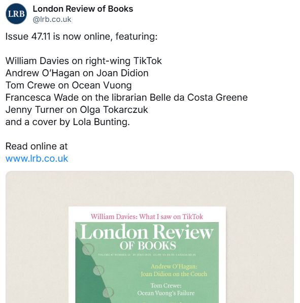 alt text: 
‪London Review of Books‬
 ‪@lrb.co.uk‬
· 23h
Issue 47.11 is now online, featuring:

William Davies on right-wing TikTok
Andrew O’Hagan on Joan Didion
Tom Crewe on Ocean Vuong
Francesca Wade on the librarian Belle da Costa Greene
Jenny Turner on Olga Tokarczuk
and a cover by Lola Bunting.

Read online at
www.lrb.co.uk