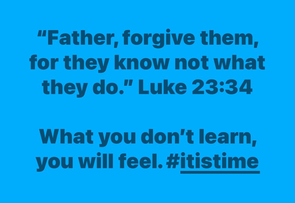 "Father, forgive them, for they know not what they do." Luke 23:34

What you don't learn, you will feel. #itistime
