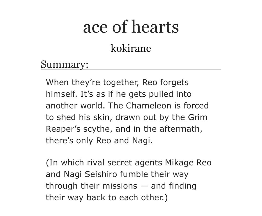ace of hearts
kokirane
Summary:
When they're together, Reo forgets himself. It's as if he gets pulled into another world. The Chameleon is forced to shed his skin, drawn out by the Grim Reaper's scythe, and in the aftermath, there's only Reo and Nagi.
(In which rival secret agents Mikage Reo and Nagi Seishiro fumble their way through their missions — and finding their way back to each other.)