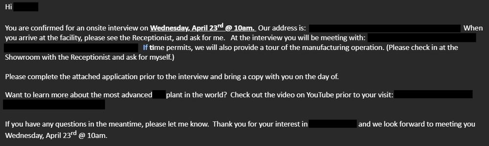 Hi [REDACTED] -

You are confirmed for an onsite interview on Wednesday, April 23rd @ 10am.  Our address is:  [REDACTED].  When you arrive at the facility, please see the Receptionist, and ask for me.   At the interview you will be meeting with:  [REDACTED].   If time permits, we will also provide a tour of the manufacturing operation. (Please check in at the Showroom with the Receptionist and ask for myself.)

Please complete the attached application prior to the interview and bring a copy with you on the day of.

Want to learn more about the most advanced [REDACTED] plant in the world?  Check out the video on YouTube prior to your visit: [REDACTED]

If you have any questions in the meantime, please let me know.  Thank you for your interest in [REDACTED] and we look forward to meeting you Wednesday, April 23rd @ 10am.   
