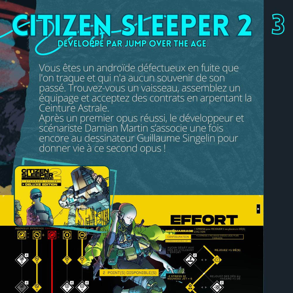 Citizen Sleeper 2 développé par Jump over the age. Vous êtes un androïde défectueux en fuite que l'on traque et qui n'a aucun souvenir de son passé. Trouvez-vous un vaisseau, assemblez un équipage et acceptez des contrats en arpentant la Ceinture Astrale. 
Après un premier opus réussi, le développeur et scénariste Damian Martin s’associe une fois encore au dessinateur Guillaume Singelin pour donner vie à ce second opus !