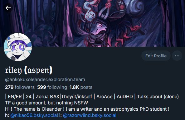 Bluesky profile of @ankokuxoleander.exploration.team with riley (aspen) as a name 

279 followers, 599 following 1.8K posts with the following bio: 
| EN/FR | 24 | Zorua ΘΔ&|They/it/inkself | AroAce | AuDHD | Talks about (clone) TF a good amount, but nothing NSFW 
Hi ! The name is Oleander ! I am a writer and an astrophysics PhD student ! 
h: 
@nikao56.bsky.social
 i: 
@razorwiind.bsky.social