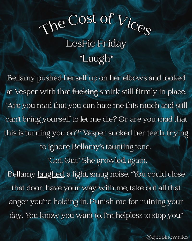 The Cost Of Vices
Lesfic Friday
Laugh
Bellamy pushed herself up on her elbows and looked at Vesper with that fucking smirk still firmly in place. “Are you mad that you can hate me this much and still can’t bring yourself to let me die? Or are you mad that this is turning you on?” Vesper sucked her teeth, trying to ignore Bellamy’s taunting tone. 
	“Get. Out.” She growled, again.
	Bellamy laughed, a light, smug noise. “You could close that door, have your way with me, take out all that anger you’re holding in. Punish me for ruining your day. You know you want to, I’m helpless to stop you.”
