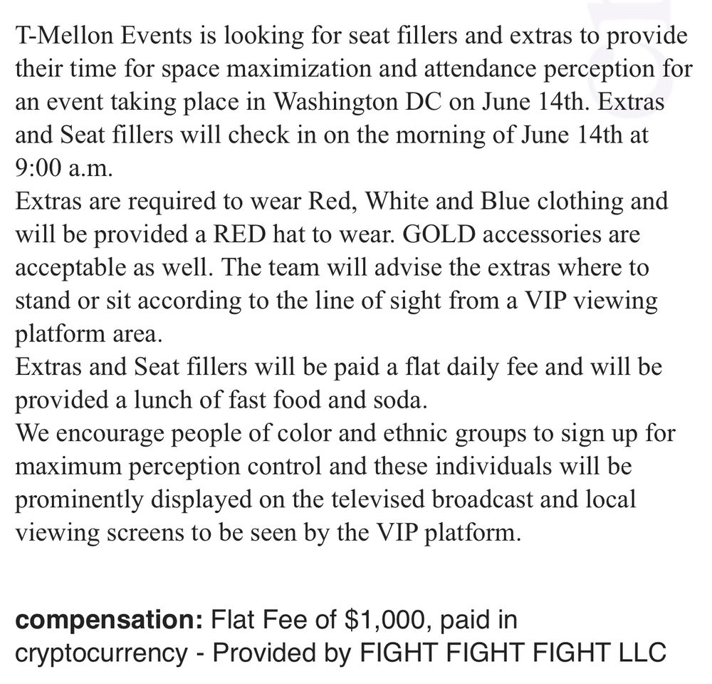 T-Mellon Events is looking for seat fillers and extras to provide their time for space maximization and attendance perception for an event taking place in Washington DC on June 14th. Extras and Seat fillers will check in on the morning of June 14th at 9:00 a.m.
Extras are required to wear Red, White and Blue clothing and will be provided a RED hat to wear. GOLD accessories are acceptable as well. The team will advise the extras where to stand or sit according to the line of sight from a VIP viewing platform area.
Extras and Seat fillers will be paid a flat daily fee and will be provided a lunch of fast food and soda.
We encourage people of color and ethnic groups to sign up for maximum perception control and these individuals will be prominently displayed on the televised broadcast and local viewing screens to be seen by the VIP platform.
compensation: Flat Fee of $1,000, paid in cryptocurrency - Provided by FIGHT FIGHT FIGHT LLC