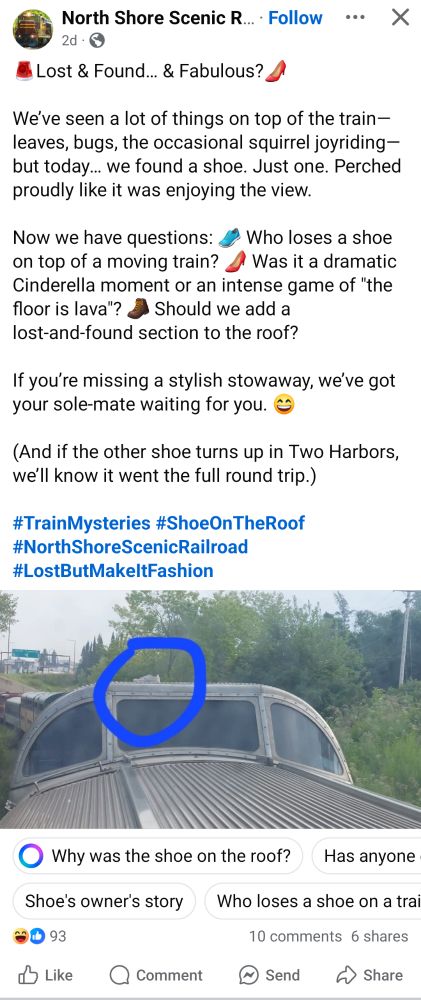 Facebook post by the North Shore Scenic Railroad, showing a single white tennis shoe on the roof of a vista dome train car, reading " Lost & Found... & Fabulous?

We've seen a lot of things on top of the train-leaves, bugs, the occasional squirrel joyriding-but today... we found a shoe. Just one. Perched proudly like it was enjoying the view.

Now we have questions: on top of a moving train? Who loses a shoe Was it a dramatic Should we add a Cinderella moment or an intense game of "the floor is lava"? lost-and-found section to the roof?

If you're missing a stylish stowaway, we've got your sole-mate waiting for you.

(And if the other shoe turns up in Two Harbors, we'll know it went the full round trip.)

#TrainMysteries

#ShoeOnTheRoof

#NorthShoreScenic Railroad

#LostButMakeltFashion"

Plus some very stupid MetaAI suggested questions below.