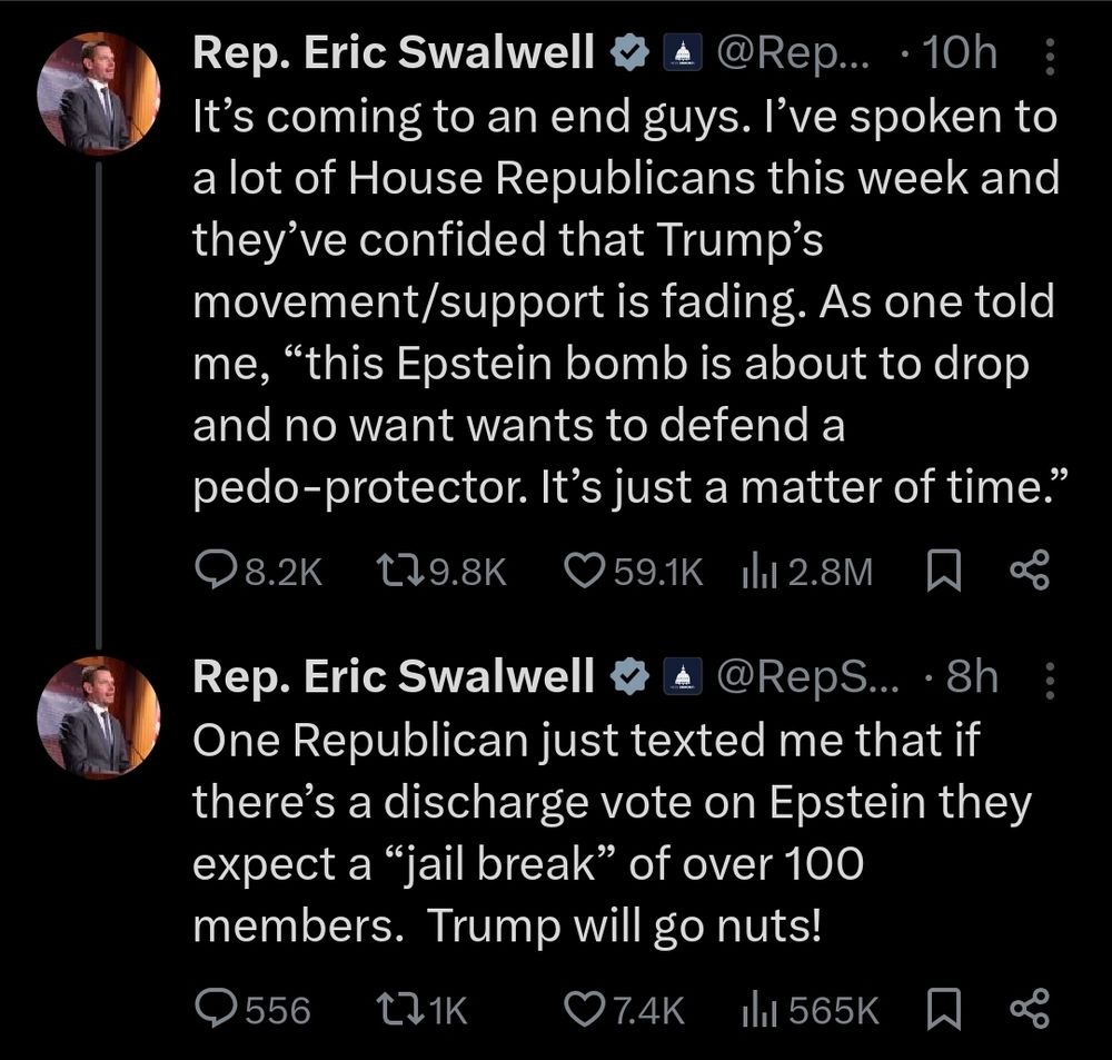 @Rep...

10h

19.8K

59.1K

2.8M

A

&

Rep. Eric Swalwell

It's coming to an end guys. I've spoken to a lot of House Republicans this week and they've confided that Trump's

movement/support is fading. As one told me, "this Epstein bomb is about to drop and no want wants to defend a

pedo-protector. It's just a matter of time."

8.2K

Rep. Eric Swalwell @RepS... 8h One Republican just texted me that if there's a discharge vote on Epstein they expect a "jail break" of over 100 members. Trump will go nuts!

556

1K

7.4K

565K

&