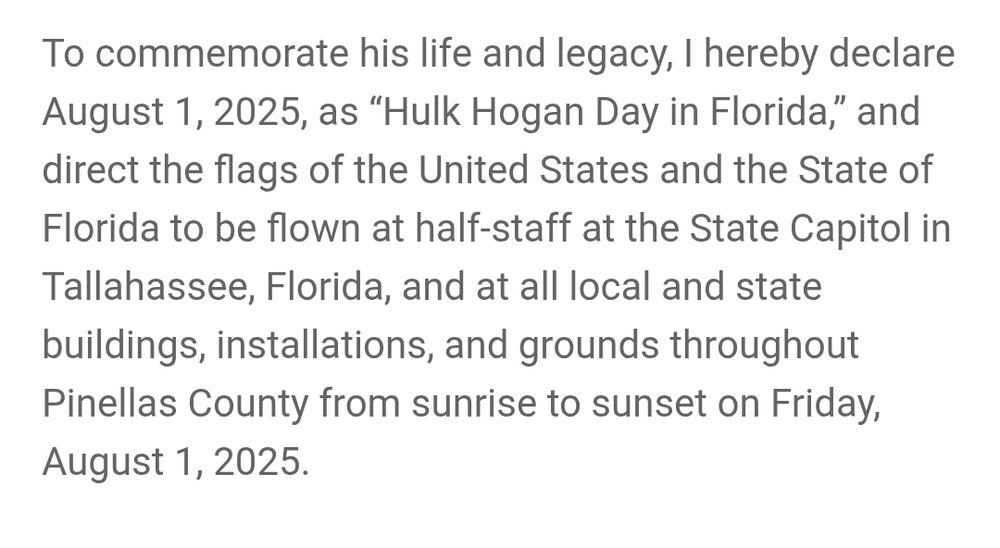 To commemorate his life and legacy, I hereby declare August 1, 2025, as "Hulk Hogan Day in Florida," and direct the flags of the United States and the State of Florida to be flown at half-staff at the State Capitol in Tallahassee, Florida, and at all local and state buildings, installations, and grounds throughout Pinellas County from sunrise to sunset on Friday, August 1, 2025.