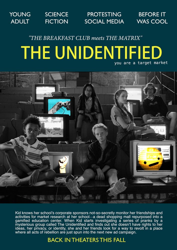 book pitch designed like a movie poster mock-up. Teal background with yellow title: “The Unidentified” and logline “you are a target market” above an altered stock photo of five young teens glaring at the viewer alongside chunky, obsolete television screens. The kids are black-and-white, but a few highly saturated colored images of an emoji ._. symbol appear on three of the eight screens. At the top of the poster, where featured actor names are usually found, genre and other info are listed: Young Adult, Science Fiction, Protesting Social Media, Before It Was Cool. Pull quote mimicking film critics: “The Breakfast Club meets The Matrix”. At the bottom of the poster, instead of further production credits, the pitch: “Kid knows her school’s corporate sponsors not-so-secretly monitor her friendships and activities for market research at her school—a dead shopping mall repurposed into a gamified education center. When Kid starts investigating a series of pranks by a mysterious group called The Unidentified and finds out she doesn’t have rights to her ideas, her privacy, or identity, she and her friends look for a way to revolt in a place where all acts of rebellion are just spun into the next new ad campaign.” Below that in yellow all-caps “Back in theaters this fall”
